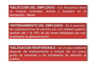 SELECCIÓN DEL EMPLEADO .- Con frecuencia tiene un impacto inmediato, directo y duradero en la percepción  cliente . ENTRENAMIENTO DEL EMPLEADO .- Es lo esencial, las organizaciones de servicio con una calidad superior dedican del 1 al 15% de las horas trabajadas por sus empleados al adiestramiento. DELEGACION RESPONSABLE .- es un paso adelante después del entrenamiento e incluye dar un nuevo grado de autoridad a los empleados de atención al publico. 