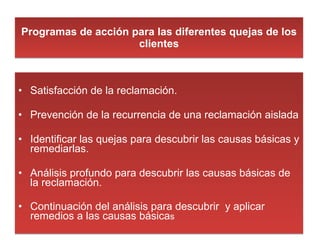 Programas de acción para las diferentes quejas de los clientes Satisfacción de la reclamación. Prevención de la recurrencia de una reclamación aislada Identificar las quejas para descubrir las causas básicas y remediarlas. Análisis profundo para descubrir las causas básicas de la reclamación. Continuación del análisis para descubrir  y aplicar remedios a las causas básica s 