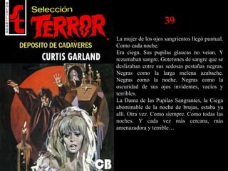39
La mujer de los ojos sangrientos llegó puntual.
Como cada noche.
Era ciega. Sus pupilas glaucas no veían. Y
rezumaban sangre. Goterones de sangre que se
deslizaban entre sus sedosas pestañas negras.
Negras como la larga melena azabache.
Negras como la noche. Negras como la
oscuridad de sus ojos invidentes, vacíos y
terribles.
La Dama de las Pupilas Sangrantes, la Ciega
abominable de la noche de brujas, estaba ya
allí. Otra vez. Como siempre. Como todas las
noches. Y cada vez más cercana, más
amenazadora y terrible…
 