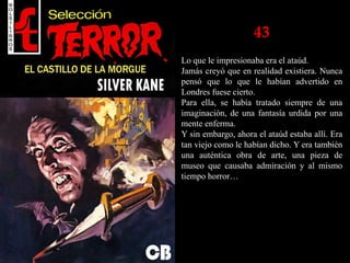 43
Lo que le impresionaba era el ataúd.
Jamás creyó que en realidad existiera. Nunca
pensó que lo que le habían advertido en
Londres fuese cierto.
Para ella, se había tratado siempre de una
imaginación, de una fantasía urdida por una
mente enferma.
Y sin embargo, ahora el ataúd estaba allí. Era
tan viejo como le habían dicho. Y era también
una auténtica obra de arte, una pieza de
museo que causaba admiración y al mismo
tiempo horror…
 