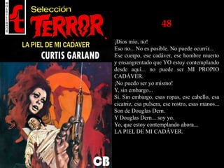 48
¡Dios mío, no!
Eso no... No es posible. No puede ocurrir...
Ese cuerpo, ese cadáver, ese hombre muerto
y ensangrentado que YO estoy contemplando
desde aquí... no puede ser MI PROPIO
CADÁVER.
¡No puedo ser yo mismo!
Y, sin embargo...
Sí. Sin embargo, esas ropas, ese cabello, esa
cicatriz, esa pulsera, ese rostro, esas manos...
Son de Douglas Dern.
Y Douglas Dern... soy yo.
Yo, que estoy contemplando ahora...
LA PIEL DE MI CADÁVER.
 