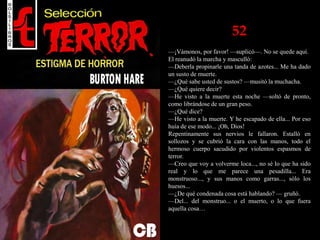 52
—¡Vámonos, por favor! —suplicó—. No se quede aquí.
El reanudó la marcha y masculló:
—Deberla propinarle una tanda de azotes... Me ha dado
un susto de muerte.
—¿Qué sabe usted de sustos? —musitó la muchacha.
—¿Qué quiere decir?
—He visto a la muerte esta noche —soltó de pronto,
como librándose de un gran peso.
—¿Qué dice?
—He visto a la muerte. Y he escapado de ella... Por eso
huía de ese modo... ¡Oh, Dios!
Repentinamente sus nervios le fallaron. Estalló en
sollozos y se cubrió la cara con las manos, todo el
hermoso cuerpo sacudido por violentos espasmos de
terror.
—Creo que voy a volverme loca..., no sé lo que ha sido
real y lo que me parece una pesadilla... Era
monstruoso..., y sus manos como garras..., sólo los
huesos...
—¿De qué condenada cosa está hablando? — gruñó.
—Del... del monstruo... o el muerto, o lo que fuera
aquella cosa…
 