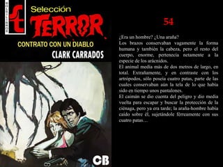 54
¿Era un hombre? ¿Una araña?
Los brazos conservaban vagamente la forma
humana y también la cabeza, pero el resto del
cuerpo, enorme, pertenecía netamente a la
especie de los arácnidos.
El animal medía más de dos metros de largo, en
total. Extrañamente, y en contraste con los
artrópodos, sólo poseía cuatro patas, parte de las
cuales conservaban aún la tela de lo que había
sido en tiempo unos pantalones.
El caimán se dio cuenta del peligro y dio media
vuelta para escapar y buscar la protección de la
ciénaga, pero ya era tarde; la araña-hombre había
caído sobre él, sujetándole férreamente con sus
cuatro patas…
 