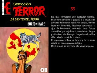 55
Era más corpulento que cualquier hombre.
Su cuerpo hercúleo le pareció a la muchacha
cubierto de hirsutos pelos y la cabeza, de una
increíble ferocidad, facciones aplastadas y
ojos fosforescentes, mostraba unas fauces
contraídas que dejaban al descubierto largos
y afilados colmillos que despedían destellos
al herirlos la luz de la ventana.
El monstruo volteó un brazo y la ventana
estalló en pedazos con estrépito.
Dentro sonó un horrendo alarido de espanto.
 