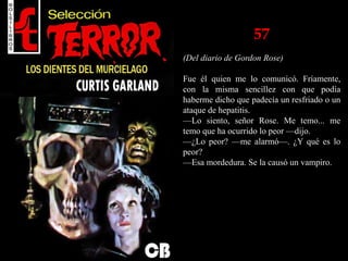 57
(Del diario de Gordon Rose)
Fue él quien me lo comunicó. Fríamente,
con la misma sencillez con que podía
haberme dicho que padecía un resfriado o un
ataque de hepatitis.
—Lo siento, señor Rose. Me temo... me
temo que ha ocurrido lo peor —dijo.
—¿Lo peor? —me alarmó—. ¿Y qué es lo
peor?
—Esa mordedura. Se la causó un vampiro.
 