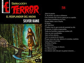 58
Abrió la puerta.
Y, de pronto, sus ojos se dilataron.
Una corriente fría volvió a pasar por su espalda.
Las manos temblaron en el aire.
Porque había visto el hacha.
El hacha...
¡EL HACHA!
Y había visto lo que existía de anormal en ella.
De pronto, lo había comprendido.
Todas las horribles respuestas estaban allí.
Ante sus ojos asombrados.
Ante su boca abierta...
Ante su sensación de muerte.
Porque unos ojos muy abiertos le miraban, también.
Unas manos se movían.
Alzaban el hacha...
La abatieron...
Y luego se produjo el silencio.
Un silencio atroz.
Un silencio sólo roto por un gotear siniestro…
 