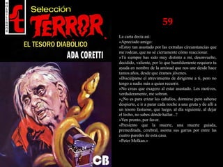 59
La carta decía así:
«Apreciado amigo:
»Estoy tan asustado por las extrañas circunstancias que
me rodean, que no sé ciertamente cómo reaccionar.
»Tú siempre has sido muy distinto a mí, desenvuelto,
decidido, valiente, por lo que humildemente requiero tu
ayuda en nombre de la amistad que nos une desde hace
tantos años, desde que éramos jóvenes.
»Discúlpame el atrevimiento de dirigirme a ti, pero no
tengo a nadie más a quien recurrir.
»No creas que exagero al estar asustado. Los motivos,
verdaderamente, me sobran.
»¿No es para erizar los caballos, dormirse pero saberse
despierto, e ir a parar cada noche a una gruta y de allí a
un tesoro fastuoso, que luego, al día siguiente, al dejar
el lecho, no sabes dónde hallar...?
»Ven pronto, por favor.
«Presiento que la muerte, una muerte guiada,
premeditada, cerebral, asoma sus garras por entre las
cuatro paredes de esta casa.
»Peter Molkan.»
 