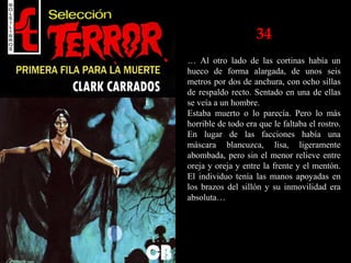 34
… Al otro lado de las cortinas había un
hueco de forma alargada, de unos seis
metros por dos de anchura, con ocho sillas
de respaldo recto. Sentado en una de ellas
se veía a un hombre.
Estaba muerto o lo parecía. Pero lo más
horrible de todo era que le faltaba el rostro.
En lugar de las facciones había una
máscara blancuzca, lisa, ligeramente
abombada, pero sin el menor relieve entre
oreja y oreja y entre la frente y el mentón.
El individuo tenía las manos apoyadas en
los brazos del sillón y su inmovilidad era
absoluta…
 