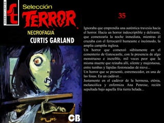 35
Ignoraba que emprendía una auténtica travesía hacia
el horror. Hacia un horror indescriptible y delirante,
que comenzaría la noche inmediata, mientras él
cruzaba con el ferrocarril humeante e incómodo, la
amplia campiña inglesa.
Un horror que comenzó súbitamente en el
cementerio de Gatescastle, con la presencia de algo
monstruoso e increíble, mil veces peor que la
misma muerte que reinaba allí, silente y majestuosa,
entre tumbas y lápidas festoneadas de nieve...
Un horror que se presentó, estremecedor, en una de
las fosas. En un cadáver...
Justamente en el cadáver de la hermosa, etérea,
melancólica y enfermiza Ana Penrose, recién
sepultada bajo aquella fría tierra helada...
 