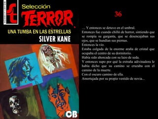36
… Y entonces se detuvo en el umbral.
Entonces fue cuando chilló de horror, sintiendo que
se rompía su garganta, que se desencajaban sus
ojos, que se hundían sus piernas.
Entonces la vio.
Estaba colgada de la enorme araña de cristal que
ocupaba el centro de su dormitorio.
Había sido ahorcada con su lazo de seda.
Y entonces supo por qué la extraña adivinadora le
había dicho que su camino se cruzaba con el
camino de la muerte.
Con el oscuro camino de ella.
Amortajada por su propio vestido de novia...
 