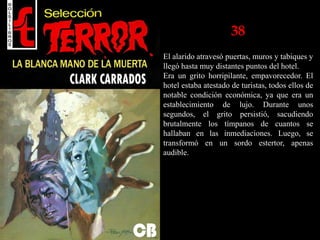 38
El alarido atravesó puertas, muros y tabiques y
llegó hasta muy distantes puntos del hotel.
Era un grito horripilante, empavorecedor. El
hotel estaba atestado de turistas, todos ellos de
notable condición económica, ya que era un
establecimiento de lujo. Durante unos
segundos, el grito persistió, sacudiendo
brutalmente los tímpanos de cuantos se
hallaban en las inmediaciones. Luego, se
transformó en un sordo estertor, apenas
audible.
 