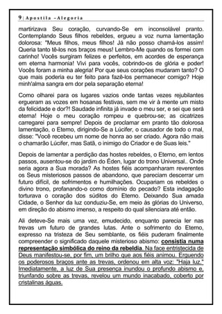 9|   Apostila –Alegoria

martirizava Seu coração, curvando-Se em inconsolável pranto.
Contemplando Seus filhos rebeldes, ergueu a voz numa lamentação
dolorosa: "Meus filhos, meus filhos! Já não posso chamá-los assim!
Queria tanto tê-los nos braços meus! Lembro-Me quando os formei com
carinho! Vocês surgiram felizes e perfeitos, em acordes de esperança
em eterna harmonia! Vivi para vocês, cobrindo-os de glória e poder!
Vocês foram a minha alegria! Por que seus corações mudaram tanto? O
que mais poderia eu ter feito para fazê-los permanecer comigo? Hoje
minh'alma sangra em dor pela separação eterna!
Como olharei para os lugares vazios onde tantas vezes rejubilantes
ergueram as vozes em hosanas festivas, sem me vir à mente um misto
da felicidade e dor?! Saudade infinita já invade o meu ser, e sei que será
eterna! Hoje o meu coração rompeu e quebrou-se; as cicatrizes
carregarei para sempre! Depois de proclamar em pranto tão dolorosa
lamentação, o Eterno, dirigindo-Se a Lúcifer, o causador de todo o mal,
disse: "Você recebeu um nome de honra ao ser criado. Agora não mais
o chamarão Lúcifer, mas Satã, o inimigo do Criador e de Suas leis."
Depois de lamentar a perdição das hostes rebeldes, o Eterno, em lentos
passos, ausentou-se do jardim do Éden, lugar do trono Universal.. Onde
seria agora a Sua morada? As hostes fiéis acompanharam reverentes
os Seus misteriosos passos de abandono, que pareciam descerrar um
futuro difícil, de sofrimentos e humilhações. Ocupariam os rebeldes o
divino trono, profanando-o como domínio do pecado? Esta indagação
torturava o coração dos súditos do Eterno. Deixando Sua amada
Cidade, o Senhor da luz conduziu-Se, em meio às glórias do Universo,
em direção do abismo imenso, a respeito do qual silenciara até então.
Ali deteve-Se mais uma vez, emudecido, enquanto parecia ler nas
trevas um futuro de grandes lutas. Ante o sofrimento do Eterno,
expresso na tristeza de Seu semblante, os fiéis puderam finalmente
compreender o significado daquele misterioso abismo: consistia numa
representação simbólica do reino da rebeldia. Na face entristecida de
Deus manifestou-se, por fim, um brilho que aos fiéis animou. Erguendo
os poderosos braços ante as trevas, ordenou em alta voz: "Haja luz."
Imediatamente, a luz de Sua presença inundou o profundo abismo e,
triunfando sobre as trevas, revelou um mundo inacabado, coberto por
cristalinas águas.
 