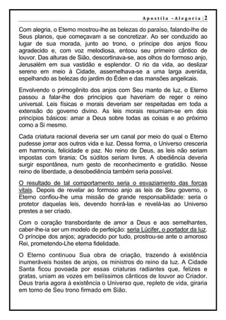 A p o s t il a – A l e go r ia |2

Com alegria, o Eterno mostrou-lhe as belezas do paraíso, falando-lhe de
Seus planos, que começavam a se concretizar. Ao ser conduzido ao
lugar de sua morada, junto ao trono, o príncipe dos anjos ficou
agradecido e, com voz melodiosa, entoou seu primeiro cântico de
louvor. Das alturas de Sião, descortinava-se, aos olhos do formoso anjo,
Jerusalém em sua vastidão e esplendor. O rio da vida, ao deslizar
sereno em meio à Cidade, assemelhava-se a uma larga avenida,
espelhando as belezas do jardim do Éden e das mansões angelicais.
Envolvendo o primogênito dos anjos com Seu manto de luz, o Eterno
passou a falar-lhe dos princípios que haveriam de reger o reino
universal. Leis físicas e morais deveriam ser respeitadas em toda a
extensão do governo divino. As leis morais resumiam-se em dois
princípios básicos: amar a Deus sobre todas as coisas e ao próximo
como a Si mesmo.
Cada criatura racional deveria ser um canal por meio do qual o Eterno
pudesse jorrar aos outros vida e luz. Dessa forma, o Universo cresceria
em harmonia, felicidade e paz. No reino de Deus, as leis não seriam
impostas com tirania; Os súditos seriam livres. A obediência deveria
surgir espontânea, num gesto de reconhecimento e gratidão. Nesse
reino de liberdade, a desobediência também seria possível.
O resultado de tal comportamento seria o esvaziamento das forcas
vitais. Depois de revelar ao formoso anjo as leis de Seu governo, o
Eterno confiou-lhe uma missão de grande responsabilidade: seria o
protetor daquelas leis, devendo honrá-las e revelá-las ao Universo
prestes a ser criado.
Com o coração transbordante de amor a Deus e aos semelhantes,
caber-lhe-ia ser um modelo de perfeição: seria Lúcifer, o portador da luz.
O príncipe dos anjos; agradecido por tudo, prostrou-se ante o amoroso
Rei, prometendo-Lhe eterna fidelidade.
O Eterno continuou Sua obra de criação, trazendo à existência
inumeráveis hostes de anjos, os ministros do reino da luz. A Cidade
Santa ficou povoada por essas criaturas radiantes que, felizes e
gratas, uniam as vozes em belíssimos cânticos de louvor ao Criador.
Deus traria agora à existência o Universo que, repleto de vida, giraria
em torno de Seu trono firmado em Sião.
 