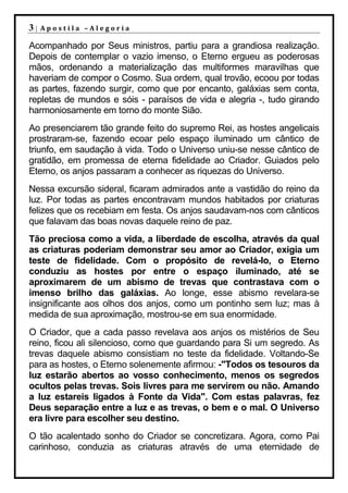 3|   Apostila –Alegoria

Acompanhado por Seus ministros, partiu para a grandiosa realização.
Depois de contemplar o vazio imenso, o Eterno ergueu as poderosas
mãos, ordenando a materialização das multiformes maravilhas que
haveriam de compor o Cosmo. Sua ordem, qual trovão, ecoou por todas
as partes, fazendo surgir, como que por encanto, galáxias sem conta,
repletas de mundos e sóis - paraísos de vida e alegria -, tudo girando
harmoniosamente em torno do monte Sião.
Ao presenciarem tão grande feito do supremo Rei, as hostes angelicais
prostraram-se, fazendo ecoar pelo espaço iluminado um cântico de
triunfo, em saudação à vida. Todo o Universo uniu-se nesse cântico de
gratidão, em promessa de eterna fidelidade ao Criador. Guiados pelo
Eterno, os anjos passaram a conhecer as riquezas do Universo.
Nessa excursão sideral, ficaram admirados ante a vastidão do reino da
luz. Por todas as partes encontravam mundos habitados por criaturas
felizes que os recebiam em festa. Os anjos saudavam-nos com cânticos
que falavam das boas novas daquele reino de paz.
Tão preciosa como a vida, a liberdade de escolha, através da qual
as criaturas poderiam demonstrar seu amor ao Criador, exigia um
teste de fidelidade. Com o propósito de revelá-lo, o Eterno
conduziu as hostes por entre o espaço iluminado, até se
aproximarem de um abismo de trevas que contrastava com o
imenso brilho das galáxias. Ao longe, esse abismo revelara-se
insignificante aos olhos dos anjos, como um pontinho sem luz; mas à
medida de sua aproximação, mostrou-se em sua enormidade.
O Criador, que a cada passo revelava aos anjos os mistérios de Seu
reino, ficou ali silencioso, como que guardando para Si um segredo. As
trevas daquele abismo consistiam no teste da fidelidade. Voltando-Se
para as hostes, o Eterno solenemente afirmou: -"Todos os tesouros da
luz estarão abertos ao vosso conhecimento, menos os segredos
ocultos pelas trevas. Sois livres para me servirem ou não. Amando
a luz estareis ligados à Fonte da Vida". Com estas palavras, fez
Deus separação entre a luz e as trevas, o bem e o mal. O Universo
era livre para escolher seu destino.
O tão acalentado sonho do Criador se concretizara. Agora, como Pai
carinhoso, conduzia as criaturas através de uma eternidade de
 