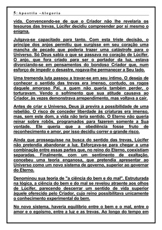 5|   Apostila –Alegoria

vida. Convencendo-se de que o Criador não lhe revelaria os
tesouros das trevas, Lúcifer decidiu compreender por si mesmo o
enigma.
Julgava-se capacitado para tanto. Com esta triste decisão, o
príncipe dos anjos permitiu que surgisse em seu coração uma
mancha de pecado que poderia trazer uma catástrofe para o
Universo. Só Deus sabia o que se passava no coração de Lúcifer.
O anjo, que fora criado para ser o portador da luz, estava
divorciando-se em pensamentos do bondoso Criador que, num
esforço de impedir o desastre, rogava-lhe permanecer a Seu lado.
Uma tremenda luta passou a travar-se em seu íntimo. O desejo de
conhecer o sentido das trevas era imenso, contudo, os rogos
daquele amoroso Pai, a quem não queria também perder, o
torturavam. Vendo o sofrimento que sua atitude causava ao
Criador, às vezes demonstrava arrependimento, mas voltava a cair.
Antes de criar o Universo, Deus já previra a possibilidade de uma
rebelião. O risco de conceder liberdade às criaturas era imenso,
mas, sem este dom, a vida não teria sentido. O Eterno não queria
reinar sobre robôs, programados para fazerem somente a Sua
vontade. Ele queria que a obediência fosse fruto de
reconhecimento e amor, por isso decidiu correr o grande risco.
Ainda que prosseguisse na busca do sentido das trevas, Lúcifer
não pretendia abandonar a luz. Esforçava-se para chegar a uma
combinação entre essas partes que, no reino do Eterno, coexistiam
separadas. Finalmente, com um sentimento de exaltação,
concebeu uma teoria enganosa, que pretendia apresentar ao
Universo como um novo sistema de governo, superior ao governar
do Eterno.
Denominou sua teoria de "a ciência do bem e do mal". Estruturada
na lógica, a ciência do bem e do mal se revelou atraente aos olhos
de Lúcifer, parecendo descerrar um sentido de vida superior
àquele oferecido pelo Criador, cujo reino possibilitava unicamente
o conhecimento experimental do bem.
No novo sistema, haveria equilíbrio entre o bem e o mal, entre o
amor e o egoísmo, entre a luz e as trevas. Ao longo do tempo em
 