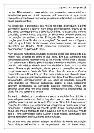 A p o s t il a – A l e go r ia |8

da luz. Não sabendo como refutar tais acusações, essas criaturas,
emudecidas pela dor moral, ansiavam pelo momento em que novas
revelações procedentes do Criador pudessem aclarar-lhes os mistérios
desse grande conflito.
As acusações e blasfêmias das hostes rebeldes alcançavam o ponto
culminante quando o Eterno, num gesto surpreendente, ergueu-se de
Seu trono, como que pronto a deixá-lo. Os infiéis, na expectativa de uma
conquista, aquietaram-se, enquanto um sentimento de temor penetrava
no coração dos súditos da luz. Entregaria Ele o domínio de toda a
criação, para livrar-Se das vis acusações? De acordo com a lógica a
partir da qual Lúcifer fundamentava seus ensinamentos, não restava
alternativa ao Criador. Nesta tremenda expectativa, o Universo
acompanhava os passos de Deus.
Num gesto de humildade, o Criador despojou-Se de Sua coroa e de Seu
manto real, depondo-os sobre o alvo trono. Em Seu semblante não
havia expressão de ressentimento ou ira, mas de infinito amor e tristeza.
Com solenidade, o Eterno proclamou que o momento decisivo chegara,
quando cada criatura deveria selar sua decisão ao lado da luz ou das
trevas. Numa ampla revelação, alertou para as conseqüências de um
rompimento com a Fonte da Vida. Com olhar de ternura o Criador
contemplou seus filhos. Era um olhar de humildade, que cheio de amor,
suplicava para que permanecessem ao Seu lado. Incontáveis criaturas,
emocionadas, corresponderam ao Seu olhar de bondade, enquanto
uma multidão se manteve cabisbaixa. Lúcifer e seus seguidores
estavam conscientes da seriedade daquele momento. Ainda era
possível voltar atrás em seus planos, entregando-se arrependidos ao
divino Pai que sempre os amara.
Enquanto cabisbaixos consideravam sobre a decisão final, Lúcifer e
seus adeptos ouviam o cântico daqueles que, em reconhecimento e
gratidão, colocavam-se ao lado do Eterno. A última luta travava-se no
coração dos infiéis que, estremecidos, chegaram a pensar em recuar.
Finalmente, a lembrança do recente gesto divino, despojando-Se da
coroa, deu-lhes a certeza de que o governo lhes seria entregue. Vendo
que o Trono permanecia vazio, Lúcifer e suas hostes, dominados pela
cobiça, romperam definitivamente com o Criador.
Ao ver um terço dos súditos transpor as divisas da eterna separação,
Deus deixou extravasar a dor angustiante que por tanto tempo
 