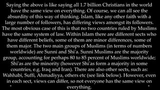 Saying the above is like saying all 1.7 billion Christians in the world
    have the same view on everything. Of course, we can all see the
   absurdity of this way of thinking. Islam, like any other faith with a
 large number of followers, has differing views amongst its followers.
The most obvious case of this is that no two countries ruled by Muslims
have the same system of law. Within Islam there are different sects who
   have different beliefs, some of them are minor differences, some of
  them major. The two main groups of Muslims (in terms of numbers
    worldwide) are Sunni and Shi'a. Sunni Muslims are the majority
group, accounting for perhaps 80 to 85 percent of Muslims worldwide;
    Shi'as are the minority (however Shi'as form a majority in some
    countries, e.g. Iraq and Iran). There are also other sects, such as:
Wahhabi, Suffi, Ahmadiyya, others etc (see link below). However, even
  in each sect, views can differ, so not everyone has the same view on
                                everything.
 