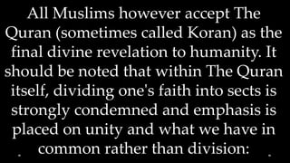 All Muslims however accept The
Quran (sometimes called Koran) as the
 final divine revelation to humanity. It
should be noted that within The Quran
 itself, dividing one's faith into sects is
 strongly condemned and emphasis is
 placed on unity and what we have in
      common rather than division:
 