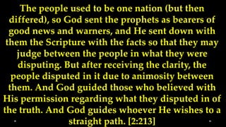 The people used to be one nation (but then
  differed), so God sent the prophets as bearers of
  good news and warners, and He sent down with
 them the Scripture with the facts so that they may
    judge between the people in what they were
    disputing. But after receiving the clarity, the
   people disputed in it due to animosity between
  them. And God guided those who believed with
His permission regarding what they disputed in of
the truth. And God guides whoever He wishes to a
                 straight path. [2:213]
 