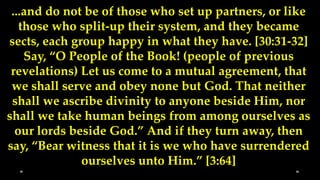 ...and do not be of those who set up partners, or like
   those who split-up their system, and they became
sects, each group happy in what they have. [30:31-32]
    Say, “O People of the Book! (people of previous
 revelations) Let us come to a mutual agreement, that
 we shall serve and obey none but God. That neither
 shall we ascribe divinity to anyone beside Him, nor
shall we take human beings from among ourselves as
  our lords beside God.” And if they turn away, then
say, “Bear witness that it is we who have surrendered
              ourselves unto Him.” [3:64]
 