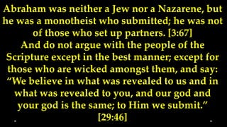 Abraham was neither a Jew nor a Nazarene, but
he was a monotheist who submitted; he was not
       of those who set up partners. [3:67]
    And do not argue with the people of the
 Scripture except in the best manner; except for
 those who are wicked amongst them, and say:
 “We believe in what was revealed to us and in
   what was revealed to you, and our god and
   your god is the same; to Him we submit.”
                      [29:46]
 
