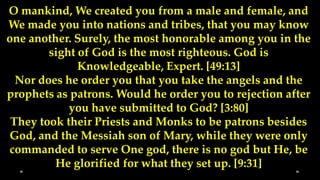 O mankind, We created you from a male and female, and
We made you into nations and tribes, that you may know
one another. Surely, the most honorable among you in the
        sight of God is the most righteous. God is
              Knowledgeable, Expert. [49:13]
  Nor does he order you that you take the angels and the
prophets as patrons. Would he order you to rejection after
            you have submitted to God? [3:80]
 They took their Priests and Monks to be patrons besides
God, and the Messiah son of Mary, while they were only
commanded to serve One god, there is no god but He, be
         He glorified for what they set up. [9:31]
 