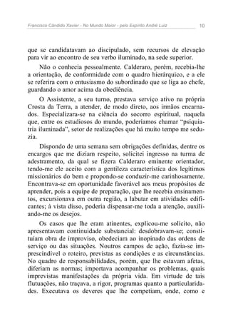 Francisco Cândido Xavier - No Mundo Maior - pelo Espírito André Luiz 10
que se candidatavam ao discipulado, sem recursos de elevação
para vir ao encontro de seu verbo iluminado, na sede superior.
Não o conhecia pessoalmente. Calderaro, porém, recebia-lhe
a orientação, de conformidade com o quadro hierárquico, e a ele
se referira com o entusiasmo do subordinado que se liga ao chefe,
guardando o amor acima da obediência.
O Assistente, a seu turno, prestava serviço ativo na própria
Crosta da Terra, a atender, de modo direto, aos irmãos encarna-
dos. Especializara-se na ciência do socorro espiritual, naquela
que, entre os estudiosos do mundo, poderíamos chamar “psiquia-
tria iluminada”, setor de realizações que há muito tempo me sedu-
zia.
Dispondo de uma semana sem obrigações definidas, dentre os
encargos que me diziam respeito, solicitei ingresso na turma de
adestramento, da qual se fizera Calderaro eminente orientador,
tendo-me ele aceito com a gentileza característica dos legítimos
missionários do bem e propondo-se conduzir-me carinhosamente.
Encontrava-se em oportunidade favorável aos meus propósitos de
aprender, pois a equipe de preparação, que lhe recebia ensinamen-
tos, excursionava em outra região, a labutar em atividades edifi-
cantes; à vista disso, poderia dispensar-me toda a atenção, auxili-
ando-me os desejos.
Os casos que lhe eram atinentes, explicou-me solícito, não
apresentavam continuidade substancial: desdobravam-se; consti-
tuíam obra de improviso, obedeciam ao inopinado das ordens de
serviço ou das situações. Noutros campos de ação, fazia-se im-
prescindível o roteiro, previstas as condições e as circunstâncias.
No quadro de responsabilidades, porém, que lhe estavam afetas,
diferiam as normas; importava acompanhar os problemas, quais
imprevistas manifestações da própria vida. Em virtude de tais
flutuações, não traçava, a rigor, programas quanto a particularida-
des. Executava os deveres que lhe competiam, onde, como e
 