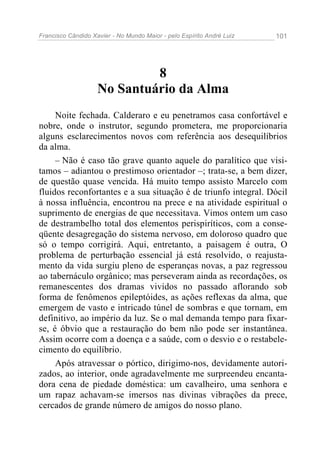 Francisco Cândido Xavier - No Mundo Maior - pelo Espírito André Luiz 101
8
No Santuário da Alma
Noite fechada. Calderaro e eu penetramos casa confortável e
nobre, onde o instrutor, segundo prometera, me proporcionaria
alguns esclarecimentos novos com referência aos desequilíbrios
da alma.
– Não é caso tão grave quanto aquele do paralítico que visi-
tamos – adiantou o prestimoso orientador –; trata-se, a bem dizer,
de questão quase vencida. Há muito tempo assisto Marcelo com
fluidos reconfortantes e a sua situação é de triunfo integral. Dócil
à nossa influência, encontrou na prece e na atividade espiritual o
suprimento de energias de que necessitava. Vimos ontem um caso
de destrambelho total dos elementos perispiríticos, com a conse-
qüente desagregação do sistema nervoso, em doloroso quadro que
só o tempo corrigirá. Aqui, entretanto, a paisagem é outra, O
problema de perturbação essencial já está resolvido, o reajusta-
mento da vida surgiu pleno de esperanças novas, a paz regressou
ao tabernáculo orgânico; mas perseveram ainda as recordações, os
remanescentes dos dramas vividos no passado aflorando sob
forma de fenômenos epileptóides, as ações reflexas da alma, que
emergem de vasto e intricado túnel de sombras e que tornam, em
definitivo, ao império da luz. Se o mal demanda tempo para fixar-
se, é óbvio que a restauração do bem não pode ser instantânea.
Assim ocorre com a doença e a saúde, com o desvio e o restabele-
cimento do equilíbrio.
Após atravessar o pórtico, dirigimo-nos, devidamente autori-
zados, ao interior, onde agradavelmente me surpreendeu encanta-
dora cena de piedade doméstica: um cavalheiro, uma senhora e
um rapaz achavam-se imersos nas divinas vibrações da prece,
cercados de grande número de amigos do nosso plano.
 