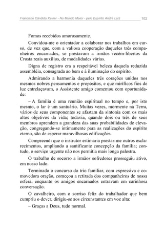 Francisco Cândido Xavier - No Mundo Maior - pelo Espírito André Luiz 102
Fomos recebidos amorosamente.
Convidou-me o orientador a colaborar nos trabalhos em cur-
so, de vez que, com a valiosa cooperação daqueles três compa-
nheiros encarnados, se prestavam a irmãos recém-libertos da
Crosta reais auxílios, de modalidades várias.
Digna de registro era a respeitável beleza daquela reduzida
assembléia, consagrada ao bem e à iluminação do espírito.
Admirando a harmonia daqueles três corações unidos nos
mesmos nobres pensamentos e propósitos, e que miríficos fios de
luz entrelaçavam, o Assistente amigo comentou com oportunida-
de:
– A família é uma reunião espiritual no tempo e, por isto
mesmo, o lar é um santuário. Muitas vezes, mormente na Terra,
vários de seus componentes se afastam da sintonia com os mais
altos objetivos da vida; todavia, quando dois ou três de seus
membros aprendem a grandeza das suas probabilidades de eleva-
ção, congregando-se intimamente para as realizações do espírito
eterno, são de esperar maravilhosas edificações.
Compreendi que o instrutor estimaria prestar-me outros escla-
recimentos, ampliando a santificante concepção da família; con-
tudo, o serviço urgente não nos permitia mais longa palestra.
O trabalho de socorro a irmãos sofredores prosseguiu ativo,
em nosso lado.
Terminado o concurso do trio familiar, com expressiva e co-
movedora oração, começou a retirada dos companheiros de nossa
esfera, enquanto os amigos encarnados entravam em carinhosa
conversação.
O cavalheiro, com o sorriso feliz do trabalhador que bem
cumpriu o dever, dirigiu-se aos circunstantes em voz alta:
– Graças a Deus, tudo normal.
 