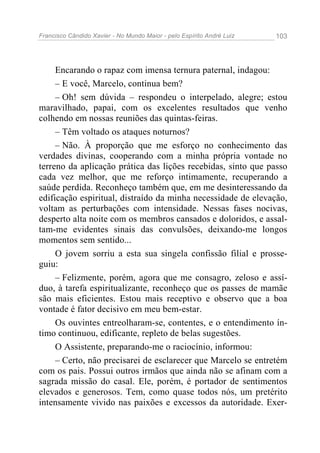 Francisco Cândido Xavier - No Mundo Maior - pelo Espírito André Luiz 103
Encarando o rapaz com imensa ternura paternal, indagou:
– E você, Marcelo, continua bem?
– Oh! sem dúvida – respondeu o interpelado, alegre; estou
maravilhado, papai, com os excelentes resultados que venho
colhendo em nossas reuniões das quintas-feiras.
– Têm voltado os ataques noturnos?
– Não. À proporção que me esforço no conhecimento das
verdades divinas, cooperando com a minha própria vontade no
terreno da aplicação prática das lições recebidas, sinto que passo
cada vez melhor, que me reforço intimamente, recuperando a
saúde perdida. Reconheço também que, em me desinteressando da
edificação espiritual, distraído da minha necessidade de elevação,
voltam as perturbações com intensidade. Nessas fases nocivas,
desperto alta noite com os membros cansados e doloridos, e assal-
tam-me evidentes sinais das convulsões, deixando-me longos
momentos sem sentido...
O jovem sorriu a esta sua singela confissão filial e prosse-
guiu:
– Felizmente, porém, agora que me consagro, zeloso e assí-
duo, à tarefa espiritualizante, reconheço que os passes de mamãe
são mais eficientes. Estou mais receptivo e observo que a boa
vontade é fator decisivo em meu bem-estar.
Os ouvintes entreolharam-se, contentes, e o entendimento ín-
timo continuou, edificante, repleto de belas sugestões.
O Assistente, preparando-me o raciocínio, informou:
– Certo, não precisarei de esclarecer que Marcelo se entretém
com os pais. Possui outros irmãos que ainda não se afinam com a
sagrada missão do casal. Ele, porém, é portador de sentimentos
elevados e generosos. Tem, como quase todos nós, um pretérito
intensamente vivido nas paixões e excessos da autoridade. Exer-
 