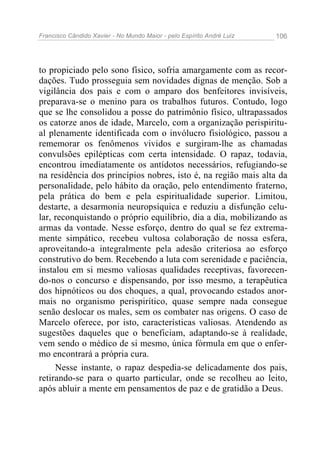 Francisco Cândido Xavier - No Mundo Maior - pelo Espírito André Luiz 106
to propiciado pelo sono físico, sofria amargamente com as recor-
dações. Tudo prosseguia sem novidades dignas de menção. Sob a
vigilância dos pais e com o amparo dos benfeitores invisíveis,
preparava-se o menino para os trabalhos futuros. Contudo, logo
que se lhe consolidou a posse do patrimônio físico, ultrapassados
os catorze anos de idade, Marcelo, com a organização perispiritu-
al plenamente identificada com o invólucro fisiológico, passou a
rememorar os fenômenos vividos e surgiram-lhe as chamadas
convulsões epilépticas com certa intensidade. O rapaz, todavia,
encontrou imediatamente os antídotos necessários, refugiando-se
na residência dos princípios nobres, isto é, na região mais alta da
personalidade, pelo hábito da oração, pelo entendimento fraterno,
pela prática do bem e pela espiritualidade superior. Limitou,
destarte, a desarmonia neuropsíquica e reduziu a disfunção celu-
lar, reconquistando o próprio equilíbrio, dia a dia, mobilizando as
armas da vontade. Nesse esforço, dentro do qual se fez extrema-
mente simpático, recebeu vultosa colaboração de nossa esfera,
aproveitando-a integralmente pela adesão criteriosa ao esforço
construtivo do bem. Recebendo a luta com serenidade e paciência,
instalou em si mesmo valiosas qualidades receptivas, favorecen-
do-nos o concurso e dispensando, por isso mesmo, a terapêutica
dos hipnóticos ou dos choques, a qual, provocando estados anor-
mais no organismo perispirítico, quase sempre nada consegue
senão deslocar os males, sem os combater nas origens. O caso de
Marcelo oferece, por isto, características valiosas. Atendendo as
sugestões daqueles que o beneficiam, adaptando-se à realidade,
vem sendo o médico de si mesmo, única fórmula em que o enfer-
mo encontrará a própria cura.
Nesse instante, o rapaz despedia-se delicadamente dos pais,
retirando-se para o quarto particular, onde se recolheu ao leito,
após abluir a mente em pensamentos de paz e de gratidão a Deus.
 