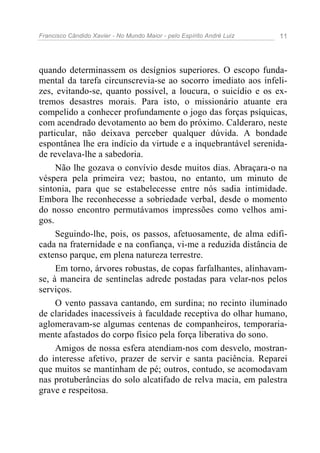 Francisco Cândido Xavier - No Mundo Maior - pelo Espírito André Luiz 11
quando determinassem os desígnios superiores. O escopo funda-
mental da tarefa circunscrevia-se ao socorro imediato aos infeli-
zes, evitando-se, quanto possível, a loucura, o suicídio e os ex-
tremos desastres morais. Para isto, o missionário atuante era
compelido a conhecer profundamente o jogo das forças psíquicas,
com acendrado devotamento ao bem do próximo. Calderaro, neste
particular, não deixava perceber qualquer dúvida. A bondade
espontânea lhe era indício da virtude e a inquebrantável serenida-
de revelava-lhe a sabedoria.
Não lhe gozava o convívio desde muitos dias. Abraçara-o na
véspera pela primeira vez; bastou, no entanto, um minuto de
sintonia, para que se estabelecesse entre nós sadia intimidade.
Embora lhe reconhecesse a sobriedade verbal, desde o momento
do nosso encontro permutávamos impressões como velhos ami-
gos.
Seguindo-lhe, pois, os passos, afetuosamente, de alma edifi-
cada na fraternidade e na confiança, vi-me a reduzida distância de
extenso parque, em plena natureza terrestre.
Em torno, árvores robustas, de copas farfalhantes, alinhavam-
se, à maneira de sentinelas adrede postadas para velar-nos pelos
serviços.
O vento passava cantando, em surdina; no recinto iluminado
de claridades inacessíveis à faculdade receptiva do olhar humano,
aglomeravam-se algumas centenas de companheiros, temporaria-
mente afastados do corpo físico pela força liberativa do sono.
Amigos de nossa esfera atendiam-nos com desvelo, mostran-
do interesse afetivo, prazer de servir e santa paciência. Reparei
que muitos se mantinham de pé; outros, contudo, se acomodavam
nas protuberâncias do solo alcatifado de relva macia, em palestra
grave e respeitosa.
 
