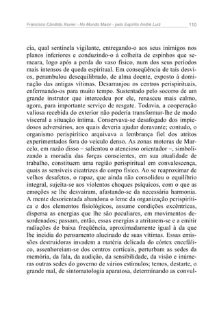 Francisco Cândido Xavier - No Mundo Maior - pelo Espírito André Luiz 110
cia, qual sentinela vigilante, entregando-o aos seus inimigos nos
planos inferiores e conduzindo-o à colheita de espinhos que se-
meara, logo após a perda do vaso físico, num dos seus períodos
mais intensos de queda espiritual. Em conseqüência de tais desvi-
os, perambulou desequilibrado, de alma doente, exposto à domi-
nação das antigas vítimas. Desarranjou os centros perispirituais,
enfermando-os para muito tempo. Sustentado pelo socorro de um
grande instrutor que intercedeu por ele, renasceu mais calmo,
agora, para importante serviço de resgate. Todavia, a cooperação
valiosa recebida do exterior não poderia transformar-lhe de modo
visceral a situação íntima. Conservava-se desafogado dos impie-
dosos adversários, aos quais deveria ajudar doravante; contudo, o
organismo perispirítico arquivava a lembrança fiel dos atritos
experimentados fora do veículo denso. As zonas motoras de Mar-
celo, em razão disso – salientou o atencioso orientador –, simboli-
zando a moradia das forças conscientes, em sua atualidade de
trabalho, constituem uma região perispiritual em convalescença,
quais as sensíveis cicatrizes do corpo físico. Ao se reaproximar de
velhos desafetos, o rapaz, que ainda não consolidou o equilíbrio
integral, sujeita-se aos violentos choques psíquicos, com o que as
emoções se lhe desvairam, afastando-se da necessária harmonia.
A mente desorientada abandona o leme da organização perispiríti-
ca e dos elementos fisiológicos, assume condições excêntricas,
dispersa as energias que lhe são peculiares, em movimentos de-
sordenados; passam, então, essas energias a atritarem-se e a emitir
radiações de baixa freqüência, aproximadamente igual à da que
lhe incidia do pensamento alucinado de suas vítimas. Essas emis-
sões destruidoras invadem a matéria delicada do córtex encefáli-
co, assenhoreiam-se dos centros corticais, perturbam as sedes da
memória, da fala, da audição, da sensibilidade, da visão e inúme-
ras outras sedes do governo de vários estímulos; temos, destarte, o
grande mal, de sintomatologia aparatosa, determinando as convul-
 