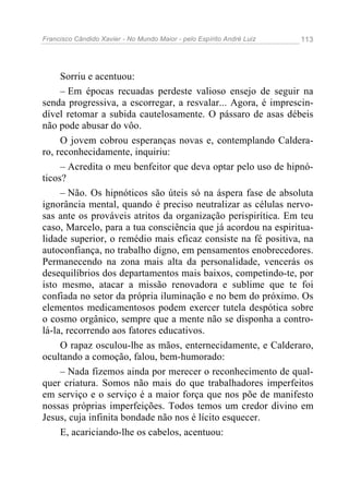 Francisco Cândido Xavier - No Mundo Maior - pelo Espírito André Luiz 113
Sorriu e acentuou:
– Em épocas recuadas perdeste valioso ensejo de seguir na
senda progressiva, a escorregar, a resvalar... Agora, é imprescin-
dível retomar a subida cautelosamente. O pássaro de asas débeis
não pode abusar do vôo.
O jovem cobrou esperanças novas e, contemplando Caldera-
ro, reconhecidamente, inquiriu:
– Acredita o meu benfeitor que deva optar pelo uso de hipnó-
ticos?
– Não. Os hipnóticos são úteis só na áspera fase de absoluta
ignorância mental, quando é preciso neutralizar as células nervo-
sas ante os prováveis atritos da organização perispirítica. Em teu
caso, Marcelo, para a tua consciência que já acordou na espiritua-
lidade superior, o remédio mais eficaz consiste na fé positiva, na
autoconfiança, no trabalho digno, em pensamentos enobrecedores.
Permanecendo na zona mais alta da personalidade, vencerás os
desequilíbrios dos departamentos mais baixos, competindo-te, por
isto mesmo, atacar a missão renovadora e sublime que te foi
confiada no setor da própria iluminação e no bem do próximo. Os
elementos medicamentosos podem exercer tutela despótica sobre
o cosmo orgânico, sempre que a mente não se disponha a contro-
lá-la, recorrendo aos fatores educativos.
O rapaz osculou-lhe as mãos, enternecidamente, e Calderaro,
ocultando a comoção, falou, bem-humorado:
– Nada fizemos ainda por merecer o reconhecimento de qual-
quer criatura. Somos não mais do que trabalhadores imperfeitos
em serviço e o serviço é a maior força que nos põe de manifesto
nossas próprias imperfeições. Todos temos um credor divino em
Jesus, cuja infinita bondade não nos é lícito esquecer.
E, acariciando-lhe os cabelos, acentuou:
 