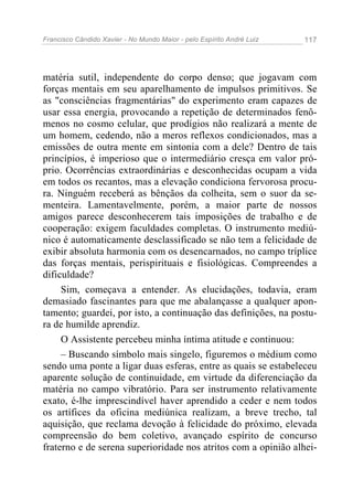 Francisco Cândido Xavier - No Mundo Maior - pelo Espírito André Luiz 117
matéria sutil, independente do corpo denso; que jogavam com
forças mentais em seu aparelhamento de impulsos primitivos. Se
as "consciências fragmentárias" do experimento eram capazes de
usar essa energia, provocando a repetição de determinados fenô-
menos no cosmo celular, que prodígios não realizará a mente de
um homem, cedendo, não a meros reflexos condicionados, mas a
emissões de outra mente em sintonia com a dele? Dentro de tais
princípios, é imperioso que o intermediário cresça em valor pró-
prio. Ocorrências extraordinárias e desconhecidas ocupam a vida
em todos os recantos, mas a elevação condiciona fervorosa procu-
ra. Ninguém receberá as bênçãos da colheita, sem o suor da se-
menteira. Lamentavelmente, porém, a maior parte de nossos
amigos parece desconhecerem tais imposições de trabalho e de
cooperação: exigem faculdades completas. O instrumento mediú-
nico é automaticamente desclassificado se não tem a felicidade de
exibir absoluta harmonia com os desencarnados, no campo tríplice
das forças mentais, perispirituais e fisiológicas. Compreendes a
dificuldade?
Sim, começava a entender. As elucidações, todavia, eram
demasiado fascinantes para que me abalançasse a qualquer apon-
tamento; guardei, por isto, a continuação das definições, na postu-
ra de humilde aprendiz.
O Assistente percebeu minha íntima atitude e continuou:
– Buscando símbolo mais singelo, figuremos o médium como
sendo uma ponte a ligar duas esferas, entre as quais se estabeleceu
aparente solução de continuidade, em virtude da diferenciação da
matéria no campo vibratório. Para ser instrumento relativamente
exato, é-lhe imprescindível haver aprendido a ceder e nem todos
os artífices da oficina mediúnica realizam, a breve trecho, tal
aquisição, que reclama devoção à felicidade do próximo, elevada
compreensão do bem coletivo, avançado espírito de concurso
fraterno e de serena superioridade nos atritos com a opinião alhei-
 