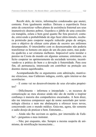 Francisco Cândido Xavier - No Mundo Maior - pelo Espírito André Luiz 122
Recebi dele, de início, informações condensadas que anotei,
contente. Fora igualmente médico. Deixara a experiência física
antes de concretizar velhos planos de assistência fraternal aos seus
inumeráveis doentes pobres. Guardava o júbilo de uma consciên-
cia tranqüila, zelara o bem geral quanto lhe fora possível; contu-
do, entrevendo a probabilidade de algo fazer além-túmulo, recebe-
ra permissão para cooperar naquele reduzido grupo de amigos,
com o objetivo de efetuar certo plano de socorro aos enfermos
desamparados. O intercâmbio com os desencarnados não poderia
transformar os homens em anjos de um dia para outro, mas pode-
ria ajudá-los a ser criaturas melhores. Impossível seria instalar o
paraíso na Crosta do mundo em algumas semanas; entretanto, era
lícito cooperar no aprimoramento da sociedade terrestre, incenti-
vando-se a prática do bem e a devoção à fraternidade. Para esse
fim, ali permanecia, interessado em contribuir na proteção aos
doentes menos aquinhoados.
Acompanhando-lhe os argumentos com admiração, mantive-
me silencioso, mas Calderaro indagou, cortês, após inteirar-se das
ocorrências:
– E como vai no desenvolvimento de seus elevados propósi-
tos?
– Dificilmente – informou o interpelado –, os recursos de
comunicação ao meu alcance ainda não são de molde a inspirar
confiança à maioria dos companheiros encarnados. A bem dizer,
não me interessa comparecer aqui de nome aureolado por termi-
nologia clássica e nem me abalançaria a oferecer teses novas,
concorrendo com o mundo médico. Guia-me, agora, tão somente
o sadio desejo de praticar o bem. Entretanto...
– Ainda não lhe ouviram os apelos, por intermédio de Eulá-
lia? – perguntou o meu instrutor.
– Não; por enquanto, não. Sempre a mesma suspeita de ani-
mismo, de mistificação inconsciente...
 