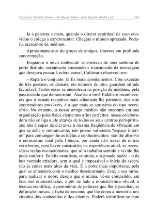 Francisco Cândido Xavier - No Mundo Maior - pelo Espírito André Luiz 123
Ia a palestra a meio, quando o diretor espiritual da casa con-
vidou o colega a experimentar. Chegara o minuto aprazado. Pode-
ria acercar-se da médium.
Aproximamo-nos do grupo de amigos, imersos em profunda
concentração.
Enquanto o novo conhecido se abeirava de uma senhora de
porte distinto, certamente ensaiando a transmissão da mensagem
que desejava passar à esfera carnal, Calderaro observou-me:
– Repara o conjunto. Já fiz meus apontamentos. Com exceção
de três pessoas, os demais, em número de oito, guardam atitude
favorável. Todos esses se encontram na posição de médiuns, pela
passividade que demonstram. Analisa a irmã Eulália e reconhece-
rás que o estado receptivo mais adiantado lhe pertence; dos oito
cooperadores prováveis, é a que mais se aproxima do tipo neces-
sário. No entanto, o nosso amigo médico não encontra em sua
organização psicofísica elementos afins perfeitos: nossa colabora-
dora não se liga a ele através de todos os seus centros perispiritu-
ais; não é capaz de elevar-se à mesma freqüência de vibração em
que se acha o comunicante; não possui suficiente “espaço interi-
or” para comungar-lhe as idéias e conhecimentos; não lhe absorve
o entusiasmo total pela Ciência, por ainda não trazer de outras
existências, nem haver construído, na experiência atual, as neces-
sárias teclas evolucionárias, que só o trabalho sentido e vivido lhe
pode conferir. Eulália manifesta, contudo, um grande poder – o da
boa vontade criadora, sem o qual é impossível o inicio da ascen-
são às zonas mais altas da vida. É a porta mais importante, pela
qual se entenderá com o médico desencarnado. Este, a seu turno,
para realizar o nobre desejo que o anima, vê-se compelido, em
face das circunstâncias, a pôr de lado a nomenclatura oficial, a
técnica científica, o patrimônio de palavras que lhe é peculiar, as
definições novas, a ficha de renome, que lhe coroa a memória nos
círculos dos conhecidos e dos clientes. Poderá identificar-se com
 