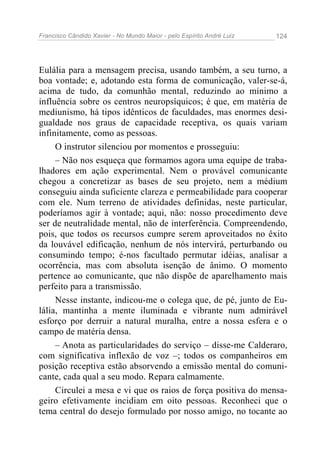 Francisco Cândido Xavier - No Mundo Maior - pelo Espírito André Luiz 124
Eulália para a mensagem precisa, usando também, a seu turno, a
boa vontade; e, adotando esta forma de comunicação, valer-se-á,
acima de tudo, da comunhão mental, reduzindo ao mínimo a
influência sobre os centros neuropsíquicos; é que, em matéria de
mediunismo, há tipos idênticos de faculdades, mas enormes desi-
gualdade nos graus de capacidade receptiva, os quais variam
infinitamente, como as pessoas.
O instrutor silenciou por momentos e prosseguiu:
– Não nos esqueça que formamos agora uma equipe de traba-
lhadores em ação experimental. Nem o provável comunicante
chegou a concretizar as bases de seu projeto, nem a médium
conseguiu ainda suficiente clareza e permeabilidade para cooperar
com ele. Num terreno de atividades definidas, neste particular,
poderíamos agir à vontade; aqui, não: nosso procedimento deve
ser de neutralidade mental, não de interferência. Compreendendo,
pois, que todos os recursos cumpre serem aproveitados no êxito
da louvável edificação, nenhum de nós intervirá, perturbando ou
consumindo tempo; é-nos facultado permutar idéias, analisar a
ocorrência, mas com absoluta isenção de ânimo. O momento
pertence ao comunicante, que não dispõe de aparelhamento mais
perfeito para a transmissão.
Nesse instante, indicou-me o colega que, de pé, junto de Eu-
lália, mantinha a mente iluminada e vibrante num admirável
esforço por derruir a natural muralha, entre a nossa esfera e o
campo de matéria densa.
– Anota as particularidades do serviço – disse-me Calderaro,
com significativa inflexão de voz –; todos os companheiros em
posição receptiva estão absorvendo a emissão mental do comuni-
cante, cada qual a seu modo. Repara calmamente.
Circulei a mesa e vi que os raios de força positiva do mensa-
geiro efetivamente incidiam em oito pessoas. Reconheci que o
tema central do desejo formulado por nosso amigo, no tocante ao
 