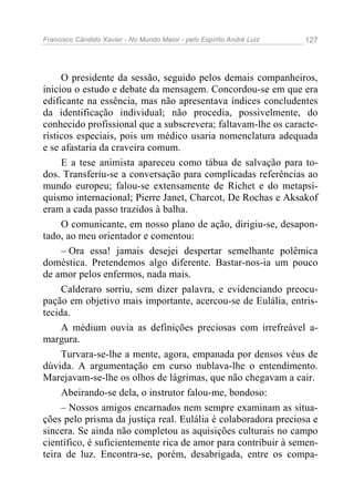 Francisco Cândido Xavier - No Mundo Maior - pelo Espírito André Luiz 127
O presidente da sessão, seguido pelos demais companheiros,
iniciou o estudo e debate da mensagem. Concordou-se em que era
edificante na essência, mas não apresentava índices concludentes
da identificação individual; não procedia, possivelmente, do
conhecido profissional que a subscrevera; faltavam-lhe os caracte-
rísticos especiais, pois um médico usaria nomenclatura adequada
e se afastaria da craveira comum.
E a tese animista apareceu como tábua de salvação para to-
dos. Transferiu-se a conversação para complicadas referências ao
mundo europeu; falou-se extensamente de Richet e do metapsi-
quismo internacional; Pierre Janet, Charcot, De Rochas e Aksakof
eram a cada passo trazidos à balha.
O comunicante, em nosso plano de ação, dirigiu-se, desapon-
tado, ao meu orientador e comentou:
– Ora essa! jamais desejei despertar semelhante polêmica
doméstica. Pretendemos algo diferente. Bastar-nos-ia um pouco
de amor pelos enfermos, nada mais.
Calderaro sorriu, sem dizer palavra, e evidenciando preocu-
pação em objetivo mais importante, acercou-se de Eulália, entris-
tecida.
A médium ouvia as definições preciosas com irrefreável a-
margura.
Turvara-se-lhe a mente, agora, empanada por densos véus de
dúvida. A argumentação em curso nublava-lhe o entendimento.
Marejavam-se-lhe os olhos de lágrimas, que não chegavam a cair.
Abeirando-se dela, o instrutor falou-me, bondoso:
– Nossos amigos encarnados nem sempre examinam as situa-
ções pelo prisma da justiça real. Eulália é colaboradora preciosa e
sincera. Se ainda não completou as aquisições culturais no campo
científico, é suficientemente rica de amor para contribuir à semen-
teira de luz. Encontra-se, porém, desabrigada, entre os compa-
 