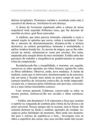 Francisco Cândido Xavier - No Mundo Maior - pelo Espírito André Luiz 128
nheiros invigilantes. Permanece sozinha e, assediada como está, é
suscetível de abater-se. Auxiliemo-la sem detença.
A destra do Assistente espalmada sobre a cabeça de nossa
respeitável irmã expendia brilhantes raios, que lhe desciam do
encéfalo ao tórax, qual fluxo renovador.
A médium, que antes parecia torturada, sopitando a custo a
natural reação às opiniões que ouvia, voltou à serenidade. Caiu-
lhe a máscara de descontentamento, dissipou-se-lhe a tristeza
destrutiva; os centros perispiríticos tornaram à normalidade; a
epífise irradiou branda luz. As nuvens de mágoa, que se lhe esbo-
çavam na mente, esfumaram-se como por encanto. Em suma,
amparada pela atuação direta do meu orientador, Eulália sabia dos
percalços do trabalho e mergulhava-se gradativamente no ameno
clima da compreensão.
Restabelecendo-lhe a tranqüilidade, o instrutor, em seguida,
conservou as mãos apoiadas aos lobos frontais, agindo-lhe sobre
as fibras inibidoras. Observei, então, nova mudança. A mente da
médium, como que se introvertia, desinteressando-se da conversa-
ção em torno e ficando mais atenta ao nosso campo de ação. O
contacto benéfico do Assistente cortava-lhe, de modo imperceptí-
vel para ela, o interesse pelas referências sem proveito, convocan-
do-a a mais íntimo intercâmbio conosco.
Com ternura paternal, Calderaro, conservando as mãos na
mesma postura, inclinou-se-lhe aos ouvidos e falou carinhosa-
mente:
– Eulália, não desanimes! A fé representa a força que sustenta
o espírito na vanguarda do combate pela vitória da luz divina e do
amor universal. Nossos amigos não te acusam, nem te ferem: tão
somente dormem na ilusão e sonham, apartados da verdade; ex-
culpa-os pelas futilidades do momento. Mais tarde eles desperta-
rão para o esforço de espalhar-se o bem... Investigam com os
olhos a superfície das coisas, mas seus ouvidos ainda não escuta-
 