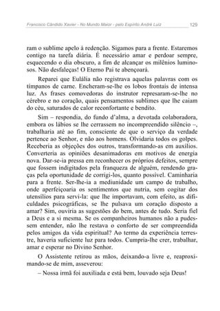 Francisco Cândido Xavier - No Mundo Maior - pelo Espírito André Luiz 129
ram o sublime apelo à redenção. Sigamos para a frente. Estaremos
contigo na tarefa diária. É necessário amar e perdoar sempre,
esquecendo o dia obscuro, a fim de alcançar os milênios lumino-
sos. Não desfaleças! O Eterno Pai te abençoará.
Reparei que Eulália não registrava aquelas palavras com os
tímpanos de carne. Encheram-se-lhe os lobos frontais de intensa
luz. As frases comovedoras do instrutor represaram-se-lhe no
cérebro e no coração, quais pensamentos sublimes que lhe caiam
do céu, saturados de calor reconfortante e bendito.
Sim – respondia, do fundo d’alma, a devotada colaboradora,
embora os lábios se lhe cerrassem no incompreendido silêncio –,
trabalharia até ao fim, consciente de que o serviço da verdade
pertence ao Senhor, e não aos homens. Olvidaria todos os golpes.
Receberia as objeções dos outros, transformando-as em auxílios.
Converteria as opiniões desanimadoras em motivos de energia
nova. Dar-se-ia pressa em reconhecer os próprios defeitos, sempre
que fossem indigitados pela franqueza de alguém, rendendo gra-
ças pela oportunidade de corrigi-los, quanto possível. Caminharia
para a frente. Ser-lhe-ia a mediunidade um campo de trabalho,
onde aperfeiçoaria os sentimentos que nutria, sem cogitar dos
utensílios para servi-la: que lhe importavam, com efeito, as difi-
culdades psicográficas, se lhe pulsava um coração disposto a
amar? Sim, ouviria as sugestões do bem, antes de tudo. Seria fiel
a Deus e a si mesma. Se os companheiros humanos não a pudes-
sem entender, não lhe restava o conforto de ser compreendida
pelos amigos da vida espiritual? Ao termo da experiência terres-
tre, haveria suficiente luz para todos. Cumpria-lhe crer, trabalhar,
amar e esperar no Divino Senhor.
O Assistente retirou as mãos, deixando-a livre e, reaproxi-
mando-se de mim, asseverou:
– Nossa irmã foi auxiliada e está bem, louvado seja Deus!
 