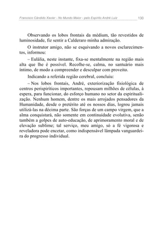 Francisco Cândido Xavier - No Mundo Maior - pelo Espírito André Luiz 130
Observando os lobos frontais da médium, tão revestidos de
luminosidade, fiz sentir a Calderaro minha admiração.
O instrutor amigo, não se esquivando a novos esclarecimen-
tos, informou:
– Eulália, neste instante, fixa-se mentalmente na região mais
alta que lhe é possível. Recolhe-se, calma, no santuário mais
íntimo, de modo a compreender e desculpar com proveito.
Indicando a referida região cerebral, concluiu:
– Nos lobos frontais, André, exteriorização fisiológica de
centros perispiríticos importantes, repousam milhões de células, à
espera, para funcionar, do esforço humano no setor da espirituali-
zação. Nenhum homem, dentre os mais arrojados pensadores da
Humanidade, desde o pretérito até os nossos dias, logrou jamais
utilizá-las na décima parte. São forças de um campo virgem, que a
alma conquistará, não somente em continuidade evolutiva, senão
também a golpes de auto-educação, de aprimoramento moral e de
elevação sublime; tal serviço, meu amigo, só a fé vigorosa e
reveladora pode encetar, como indispensável lâmpada vanguardei-
ra do progresso individual.
 