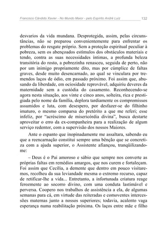 Francisco Cândido Xavier - No Mundo Maior - pelo Espírito André Luiz 132
desvarios da vida mundana. Desprotegida, assim, pelas circuns-
tâncias, não se preparou convenientemente para enfrentar os
problemas do resgate próprio. Sem a proteção espiritual peculiar à
pobreza, sem os abençoados estímulos dos obstáculos materiais e
tendo, contra as suas necessidades íntimas, a profunda beleza
transitória do rosto, a pobrezinha renasceu, seguida de perto, não
por um inimigo propriamente dito, mas por cúmplice de faltas
graves, desde muito desencarnado, ao qual se vinculara por tre-
mendos laços de ódio, em passado próximo. Foi assim que, abu-
sando da liberdade, em ociosidade reprovável, adquiriu deveres da
maternidade sem a custódia do casamento. Reconhecendo-se
agora nesta situação, aos vinte e cinco anos, solteira, rica e presti-
giada pelo nome da família, deplora tardiamente os compromissos
assumidos e luta, com desespero, por desfazer-se do filhinho
imaturo, o mesmo comparsa do pretérito a que me referi; esse
infeliz, por “acréscimo de misericórdia divina”, busca destarte
aproveitar o erro da ex-companheira para a realização de algum
serviço redentor, com a supervisão dos nossos Maiores.
Ante o espanto que inopinadamente me assaltara, sabendo eu
que a reencarnação constitui sempre uma bênção que se concreti-
za com a ajuda superior, o Assistente afiançou, tranqüilizando-
me:
– Deus é o Pai amoroso e sábio que sempre nos converte as
próprias faltas em remédios amargos, que nos curem e fortaleçam.
Foi assim que Cecília, a demente que dentro em pouco visitare-
mos, recolheu da sua leviandade mesma o extremo recurso, capaz
de retificar-lhe a vida... Entretanto, a infortunada criatura reage
ferozmente ao socorro divino, com uma conduta lastimável e
perversa. Coopero nos trabalhos de assistência a ela, de algumas
semanas para cá, em virtude das reiteradas e comoventes interces-
sões maternas junto a nossos superiores; todavia, acalento vaga
esperança numa reabilitação próxima. Os laços entre mãe e filho
 