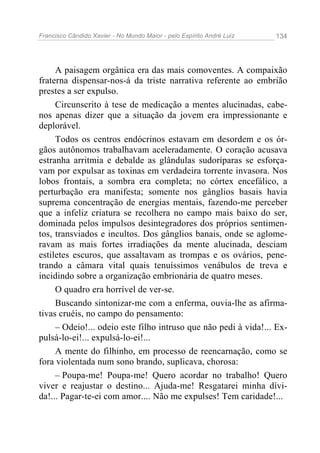 Francisco Cândido Xavier - No Mundo Maior - pelo Espírito André Luiz 134
A paisagem orgânica era das mais comoventes. A compaixão
fraterna dispensar-nos-á da triste narrativa referente ao embrião
prestes a ser expulso.
Circunscrito à tese de medicação a mentes alucinadas, cabe-
nos apenas dizer que a situação da jovem era impressionante e
deplorável.
Todos os centros endócrinos estavam em desordem e os ór-
gãos autônomos trabalhavam aceleradamente. O coração acusava
estranha arritmia e debalde as glândulas sudoríparas se esforça-
vam por expulsar as toxinas em verdadeira torrente invasora. Nos
lobos frontais, a sombra era completa; no córtex encefálico, a
perturbação era manifesta; somente nos gânglios basais havia
suprema concentração de energias mentais, fazendo-me perceber
que a infeliz criatura se recolhera no campo mais baixo do ser,
dominada pelos impulsos desintegradores dos próprios sentimen-
tos, transviados e incultos. Dos gânglios banais, onde se aglome-
ravam as mais fortes irradiações da mente alucinada, desciam
estiletes escuros, que assaltavam as trompas e os ovários, pene-
trando a câmara vital quais tenuíssimos venábulos de treva e
incidindo sobre a organização embrionária de quatro meses.
O quadro era horrível de ver-se.
Buscando sintonizar-me com a enferma, ouvia-lhe as afirma-
tivas cruéis, no campo do pensamento:
– Odeio!... odeio este filho intruso que não pedi à vida!... Ex-
pulsá-lo-ei!... expulsá-lo-ei!...
A mente do filhinho, em processo de reencarnação, como se
fora violentada num sono brando, suplicava, chorosa:
– Poupa-me! Poupa-me! Quero acordar no trabalho! Quero
viver e reajustar o destino... Ajuda-me! Resgatarei minha dívi-
da!... Pagar-te-ei com amor.... Não me expulses! Tem caridade!...
 
