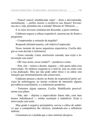 Francisco Cândido Xavier - No Mundo Maior - pelo Espírito André Luiz 135
– Nunca! nunca! amaldiçoado sejas! – dizia a desventurada,
mentalmente –; prefiro morrer a receber-te nos braços! Envene-
nas-me a vida, perturbas-me a estrada! Detesto-te! Morrerás ....
E os raios trevosos continuavam descendo, a jacto contínuo.
Calderaro ergueu a cabeça respeitável, encarou-me de frente e
perguntou:
– Compreendes a extensão da tragédia?
Respondi afirmativamente, sob indizível impressão.
Nesse instante de nossa angustiosa expectativa, Cecília diri-
giu-se com decisão à enfermeira:
– Estou cansada, Liana, muitíssimo cansada, mas exijo a in-
tervenção esta noite!
– Oh! mas assim, nesse estado?! – ponderou a outra.
– Sim, sim – tornou a doente, inquieta –; não quero adiar essa
intervenção. Os médicos negaram-se a fazê-la, mas eu conto com
a tua dedicação. Meu pai não pode saber disso e eu odeio esta
situação que terminantemente não conservarei.
Calderaro pousou a destra na fronte da responsável pelos ser-
viços de enfermagem, no intuito evidente de transmitir alguma
providência conciliatória, e a enfermeira ponderou:
– Tentemos algum repouso, Cecília. Modificarás possivel-
mente esse plano.
– Não, não – objetou a imprevidente futura mãe, com mau
humor indisfarçável –; minha resolução é inabalável. Exijo a
intervenção esta noite.
Mau grado à negativa peremptória, sorveu o cálice de sedati-
vo que a companheira lhe oferecia, atendendo-nos a influência
indireta.
Consumara-se a medida que o meu instrutor desejava.
 