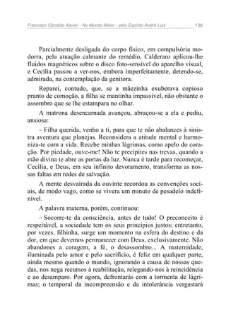 Francisco Cândido Xavier - No Mundo Maior - pelo Espírito André Luiz 136
Parcialmente desligada do corpo físico, em compulsória mo-
dorra, pela atuação calmante do remédio, Calderaro aplicou-lhe
fluidos magnéticos sobre o disco foto-sensível do aparelho visual,
e Cecília passou a ver-nos, embora imperfeitamente, detendo-se,
admirada, na contemplação da genitora.
Reparei, contudo, que, se a mãezinha exuberava copioso
pranto de comoção, a filha se mantinha impassível, não obstante o
assombro que se lhe estampara no olhar.
A matrona desencarnada avançou, abraçou-se a ela e pediu,
ansiosa:
– Filha querida, venho a ti, para que te não abalances à sinis-
tra aventura que planejas. Reconsidera a atitude mental e harmo-
niza-te com a vida. Recebe minhas lágrimas, como apelo do cora-
ção. Por piedade, ouve-me! Não te precipites nas trevas, quando a
mão divina te abre as portas da luz. Nunca é tarde para recomeçar,
Cecília, e Deus, em seu infinito devotamento, transforma as nos-
sas faltas em redes de salvação.
A mente desvairada da ouvinte recordou as convenções soci-
ais, de modo vago, como se vivera um minuto de pesadelo indefi-
nível.
A palavra materna, porém, continuou:
– Socorre-te da consciência, antes de tudo! O preconceito é
respeitável, a sociedade tem os seus princípios justos; entretanto,
por vezes, filhinha, surge um momento na esfera do destino e da
dor, em que devemos permanecer com Deus, exclusivamente. Não
abandones a coragem, a fé, o desassombro... A maternidade,
iluminada pelo amor e pelo sacrifício, é feliz em qualquer parte,
ainda mesmo quando o mundo, ignorando a causa de nossas que-
das, nos nega recursos à reabilitação, relegando-nos à reincidência
e ao desamparo. Por agora, defrontarás com a tormenta de lágri-
mas; o temporal da incompreensão e da intolerância vergastará
 