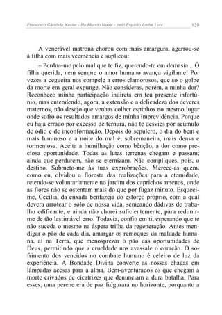 Francisco Cândido Xavier - No Mundo Maior - pelo Espírito André Luiz 139
A venerável matrona chorou com mais amargura, agarrou-se
à filha com mais veemência e suplicou:
– Perdoa-me pelo mal que te fiz, querendo-te em demasia... Ó
filha querida, nem sempre o amor humano avança vigilante! Por
vezes a cegueira nos compele a erros clamorosos, que só o golpe
da morte em geral expunge. Não consideras, porém, a minha dor?
Reconheço minha participação indireta em teu presente infortú-
nio, mas entendendo, agora, a extensão e a delicadeza dos deveres
maternos, não desejo que venhas colher espinhos no mesmo lugar
onde sofro os resultados amargos de minha imprevidência. Porque
eu haja errado por excesso de ternura, não te desvies por acúmulo
de ódio e de inconformação. Depois do sepulcro, o dia do bem é
mais luminoso e a noite do mal é, sobremaneira, mais densa e
tormentosa. Aceita a humilhação como bênção, a dor como pre-
ciosa oportunidade. Todas as lutas terrenas chegam e passam;
ainda que perdurem, não se eternizam. Não compliques, pois, o
destino. Submeto-me às tuas exprobrações. Merece-as quem,
como eu, olvidou a floresta das realizações para a eternidade,
retendo-se voluntariamente no jardim dos caprichos amenos, onde
as flores não se ostentam mais do que por fugaz minuto. Esqueci-
me, Cecília, da enxada benfazeja do esforço próprio, com a qual
devera arrotear o solo de nossa vida, semeando dádivas de traba-
lho edificante, e ainda não chorei suficientemente, para redimir-
me de tão lastimável erro. Todavia, confio em ti, esperando que te
não suceda o mesmo na áspera trilha da regeneração. Antes men-
digar o pão de cada dia, amargar os remoques da maldade huma-
na, aí na Terra, que menosprezar o pão das oportunidades de
Deus, permitindo que a crueldade nos avassale o coração. O so-
frimento dos vencidos no combate humano é celeiro de luz da
experiência. A Bondade Divina converte as nossas chagas em
lâmpadas acesas para a alma. Bem-aventurados os que chegam à
morte crivados de cicatrizes que denunciam a dura batalha. Para
esses, uma perene era de paz fulgurará no horizonte, porquanto a
 