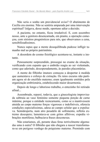 Francisco Cândido Xavier - No Mundo Maior - pelo Espírito André Luiz 141
Não seria o sonho um providencial aviso? O abatimento de
Cecília era enorme. Não se sentiria amparada por uma intervenção
espiritual? Julgava, desse modo, oportuno adiar a decisão.
A paciente, no entanto, ficou irredutível. E, com assombro
nosso, ante a genitora desencarnada, em pranto, a operação come-
çou, com sinistros prognósticos para nós, que observamos a cena,
sensibilizadíssimos.
Nunca supus que a mente desequilibrada pudesse infligir ta-
manho mal ao próprio patrimônio.
A desordem do cosmo fisiológico acentuou-se, instante a ins-
tante.
Penosamente surpreendido, prossegui no exame da situação,
verificando com espanto que o embrião reagia ao ser violentado,
como que aderindo, desesperadamente, às paredes placentárias.
A mente do filhinho imaturo começou a despertar à medida
que aumentava o esforço de extração. Os raios escuros não parti-
am agora só do encéfalo materno; eram igualmente emitidos pela
organização embrionária, estabelecendo maior desarmonia.
Depois de longo e laborioso trabalho, o entezinho foi retirado
afinal...
Assombrado, reparei, todavia, que a ginecologista improvisa-
da subtraia ao vaso feminino somente pequena porção de carne
inânime, porque a entidade reencarnante, como se a mantivessem
atraída ao corpo materno forças vigorosas e indefiníveis, oferecia
condições especialíssimas, adesa ao campo celular que a expulsa-
va. Semidesperta, num atro pesadelo de sofrimento, refletia ex-
tremo desespero; lamentava-se com gritos aflitivos; expedia vi-
brações mortíferas; balbuciava frases desconexas.
Não estaríamos, ali, perante duas feras terrivelmente algema-
das uma à outra? O filhinho que não chegara a nascer transforma-
ra-se em perigoso verdugo do psiquismo materno. Premindo com
 
