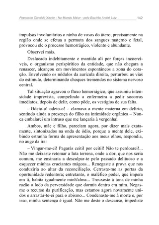Francisco Cândido Xavier - No Mundo Maior - pelo Espírito André Luiz 142
impulsos involuntários o ninho de vasos do útero, precisamente na
região onde se efetua a permuta dos sangues materno e fetal,
provocou ele o processo hemorrágico, violento e abundante.
Observei mais.
Deslocado indebitamente e mantido ali por forças incoercí-
veis, o organismo perispirítico da entidade, que não chegara a
renascer, alcançou em movimentos espontâneos a zona do cora-
ção. Envolvendo os nódulos da aurícula direita, perturbou as vias
do estímulo, determinando choques tremendos no sistema nervoso
central.
Tal situação agravou o fluxo hemorrágico, que assumiu inten-
sidade imprevista, compelindo a enfermeira a pedir socorros
imediatos, depois de delir, como pôde, os vestígios de sua falta.
– Odeio-o! odeio-o! – clamava a mente materna em delírio,
sentindo ainda a presença do filho na intimidade orgânica – Nun-
ca embalarei um intruso que me lançaria à vergonha!
Ambos, mãe e filho, pareciam agora, por dizer mais exata-
mente, sintonizados na onda de ódio, porque a mente dele, exi-
bindo estranha forma de apresentação aos meus olhos, respondia,
no auge da ira:
– Vingar-me-ei! Pagarás ceitil por ceitil! Não te perdoarei!...
Não me deixaste retomar a luta terrena, onde a dor, que nos seria
comum, me ensinaria a desculpar-te pelo passado delituoso e a
esquecer minhas cruciantes mágoas... Renegaste a prova que nos
conduziria ao altar da reconciliação. Cerraste-me as portas da
oportunidade redentora; entretanto, o maléfico poder, que impera
em ti, habita igualmente minh'alma... Trouxeste à tona de minha
razão o lodo da perversidade que dormia dentro em mim. Negas-
me o recurso da purificação, mas estamos agora novamente uni-
dos e arrastar-te-ei para o abismo... Condenaste-me à morte e, por
isso, minha sentença é igual. Não me deste o descanso, impediste
 