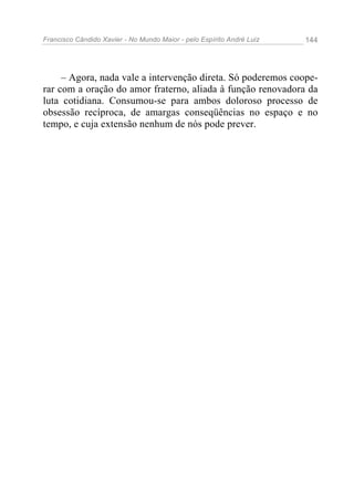 Francisco Cândido Xavier - No Mundo Maior - pelo Espírito André Luiz 144
– Agora, nada vale a intervenção direta. Só poderemos coope-
rar com a oração do amor fraterno, aliada à função renovadora da
luta cotidiana. Consumou-se para ambos doloroso processo de
obsessão recíproca, de amargas conseqüências no espaço e no
tempo, e cuja extensão nenhum de nós pode prever.
 